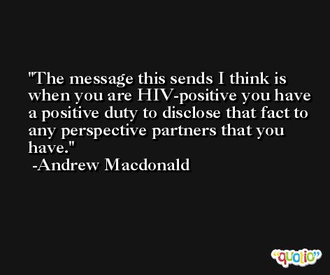 The message this sends I think is when you are HIV-positive you have a positive duty to disclose that fact to any perspective partners that you have. -Andrew Macdonald