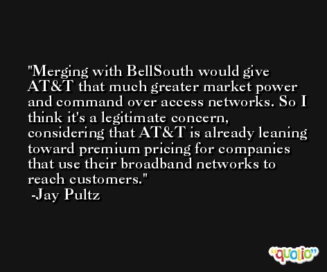 Merging with BellSouth would give AT&T that much greater market power and command over access networks. So I think it's a legitimate concern, considering that AT&T is already leaning toward premium pricing for companies that use their broadband networks to reach customers. -Jay Pultz