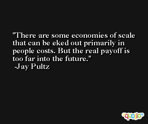 There are some economies of scale that can be eked out primarily in people costs. But the real payoff is too far into the future. -Jay Pultz