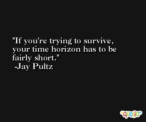 If you're trying to survive, your time horizon has to be fairly short. -Jay Pultz