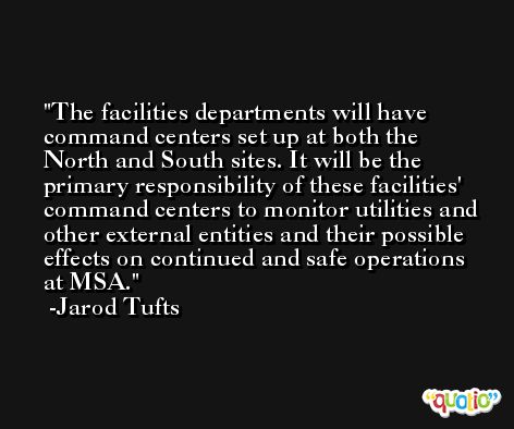 The facilities departments will have command centers set up at both the North and South sites. It will be the primary responsibility of these facilities' command centers to monitor utilities and other external entities and their possible effects on continued and safe operations at MSA. -Jarod Tufts