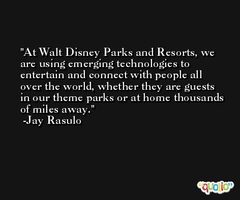 At Walt Disney Parks and Resorts, we are using emerging technologies to entertain and connect with people all over the world, whether they are guests in our theme parks or at home thousands of miles away. -Jay Rasulo