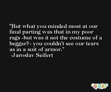 But what you minded most at our final parting was that in my poor rags -but was it not the costume of a beggar?- you couldn't see our tears as in a suit of armor. -Jaroslav Seifert