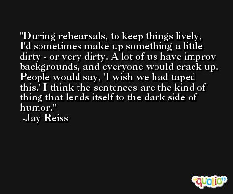 During rehearsals, to keep things lively, I'd sometimes make up something a little dirty - or very dirty. A lot of us have improv backgrounds, and everyone would crack up. People would say, 'I wish we had taped this.' I think the sentences are the kind of thing that lends itself to the dark side of humor. -Jay Reiss