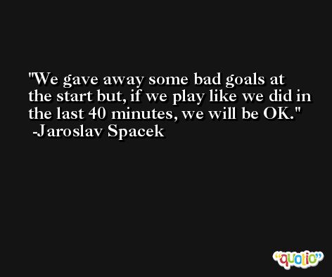 We gave away some bad goals at the start but, if we play like we did in the last 40 minutes, we will be OK. -Jaroslav Spacek