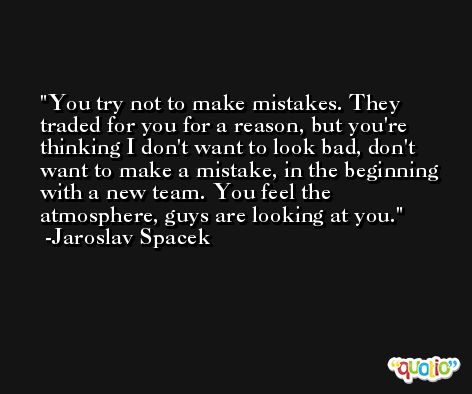 You try not to make mistakes. They traded for you for a reason, but you're thinking I don't want to look bad, don't want to make a mistake, in the beginning with a new team. You feel the atmosphere, guys are looking at you. -Jaroslav Spacek
