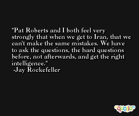 Pat Roberts and I both feel very strongly that when we get to Iran, that we can't make the same mistakes. We have to ask the questions, the hard questions before, not afterwards, and get the right intelligence. -Jay Rockefeller
