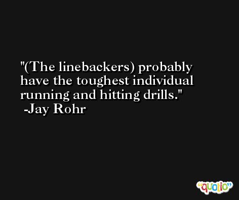 (The linebackers) probably have the toughest individual running and hitting drills. -Jay Rohr
