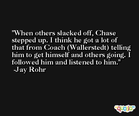When others slacked off, Chase stepped up. I think he got a lot of that from Coach (Wallerstedt) telling him to get himself and others going. I followed him and listened to him. -Jay Rohr