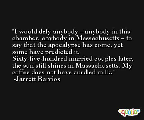 I would defy anybody – anybody in this chamber, anybody in Massachusetts – to say that the apocalypse has come, yet some have predicted it. Sixty-five-hundred married couples later, the sun still shines in Massachusetts. My coffee does not have curdled milk. -Jarrett Barrios