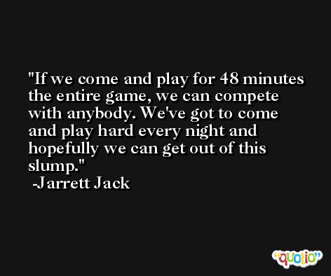 If we come and play for 48 minutes the entire game, we can compete with anybody. We've got to come and play hard every night and hopefully we can get out of this slump. -Jarrett Jack