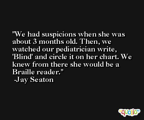 We had suspicions when she was about 3 months old. Then, we watched our pediatrician write, 'Blind' and circle it on her chart. We knew from there she would be a Braille reader. -Jay Seaton