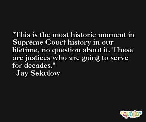 This is the most historic moment in Supreme Court history in our lifetime, no question about it. These are justices who are going to serve for decades. -Jay Sekulow