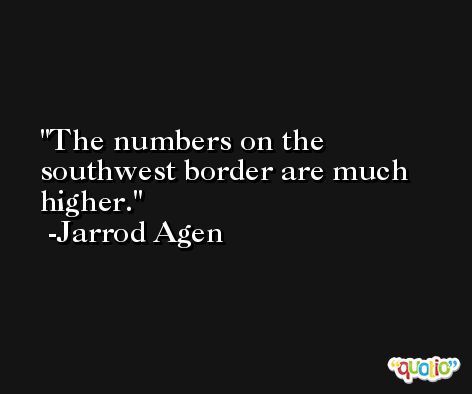 The numbers on the southwest border are much higher. -Jarrod Agen
