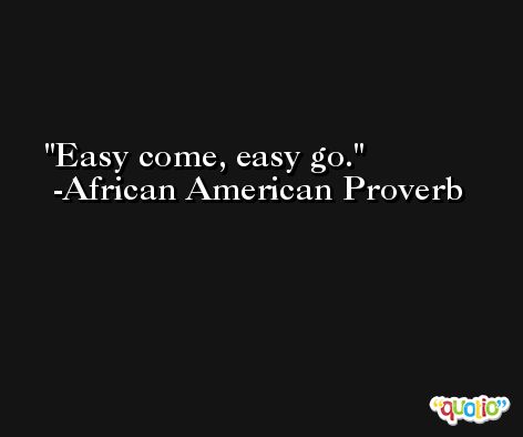 Easy come, easy go. -African American Proverb