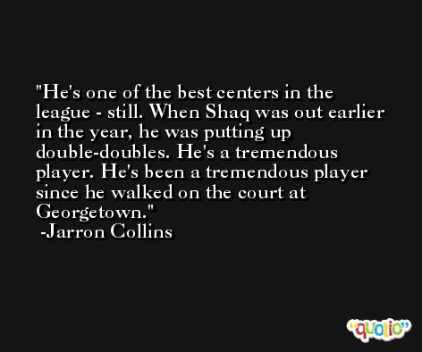 He's one of the best centers in the league - still. When Shaq was out earlier in the year, he was putting up double-doubles. He's a tremendous player. He's been a tremendous player since he walked on the court at Georgetown. -Jarron Collins
