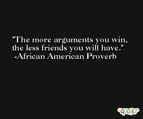 The more arguments you win, the less friends you will have. -African American Proverb