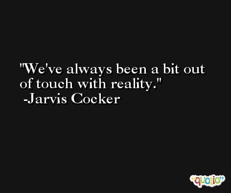We've always been a bit out of touch with reality. -Jarvis Cocker