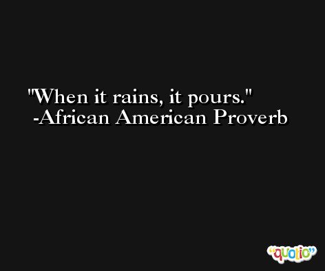 When it rains, it pours. -African American Proverb