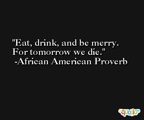 Eat, drink, and be merry. For tomorrow we die. -African American Proverb
