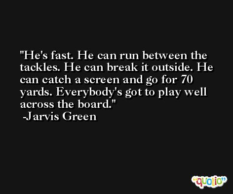 He's fast. He can run between the tackles. He can break it outside. He can catch a screen and go for 70 yards. Everybody's got to play well across the board. -Jarvis Green