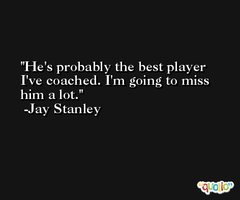 He's probably the best player I've coached. I'm going to miss him a lot. -Jay Stanley