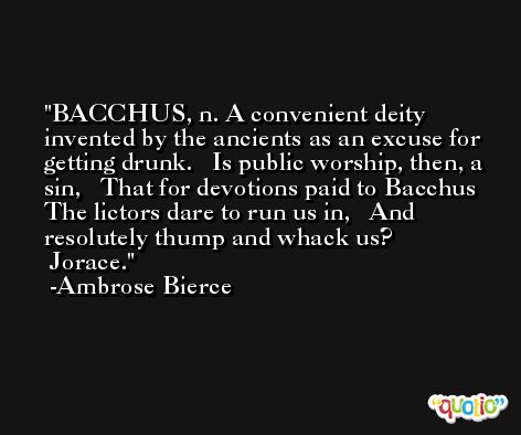 BACCHUS, n. A convenient deity invented by the ancients as an excuse for getting drunk.   Is public worship, then, a sin,   That for devotions paid to Bacchus  The lictors dare to run us in,   And resolutely thump and whack us?                 Jorace. -Ambrose Bierce