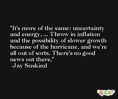 It's more of the same: uncertainty and energy, ... Throw in inflation and the possibility of slower growth because of the hurricane, and we're all out of sorts. There's no good news out there. -Jay Suskind