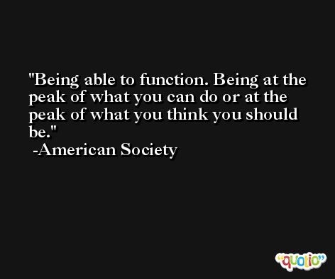 Being able to function. Being at the peak of what you can do or at the peak of what you think you should be. -American Society