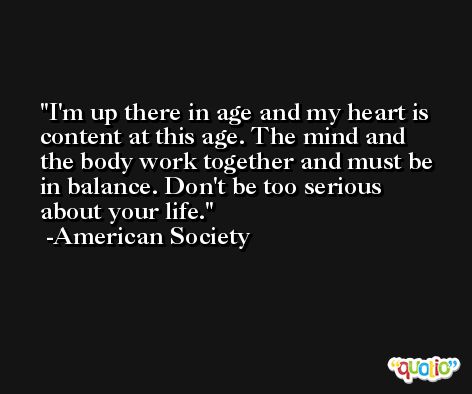 I'm up there in age and my heart is content at this age. The mind and the body work together and must be in balance. Don't be too serious about your life. -American Society