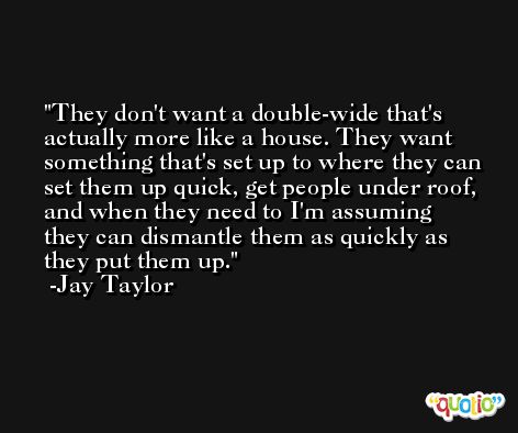They don't want a double-wide that's actually more like a house. They want something that's set up to where they can set them up quick, get people under roof, and when they need to I'm assuming they can dismantle them as quickly as they put them up. -Jay Taylor