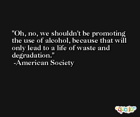 Oh, no, we shouldn't be promoting the use of alcohol, because that will only lead to a life of waste and degradation. -American Society