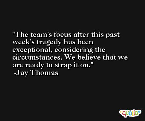 The team's focus after this past week's tragedy has been exceptional, considering the circumstances. We believe that we are ready to strap it on. -Jay Thomas