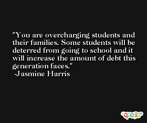You are overcharging students and their families. Some students will be deterred from going to school and it will increase the amount of debt this generation faces. -Jasmine Harris
