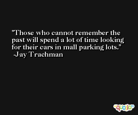 Those who cannot remember the past will spend a lot of time looking for their cars in mall parking lots. -Jay Trachman