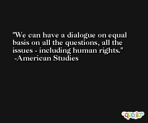 We can have a dialogue on equal basis on all the questions, all the issues - including human rights. -American Studies