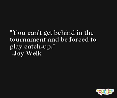 You can't get behind in the tournament and be forced to play catch-up. -Jay Welk