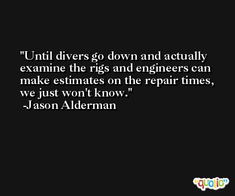 Until divers go down and actually examine the rigs and engineers can make estimates on the repair times, we just won't know. -Jason Alderman