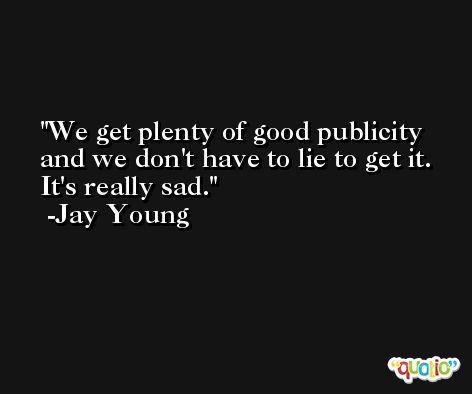 We get plenty of good publicity and we don't have to lie to get it. It's really sad. -Jay Young