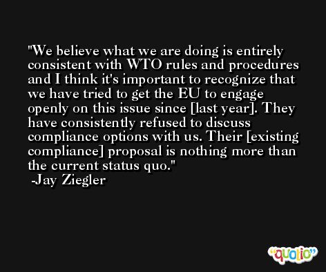 We believe what we are doing is entirely consistent with WTO rules and procedures and I think it's important to recognize that we have tried to get the EU to engage openly on this issue since [last year]. They have consistently refused to discuss compliance options with us. Their [existing compliance] proposal is nothing more than the current status quo. -Jay Ziegler