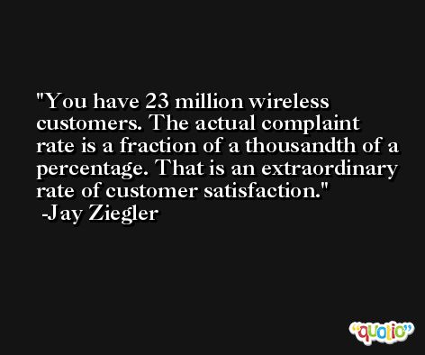 You have 23 million wireless customers. The actual complaint rate is a fraction of a thousandth of a percentage. That is an extraordinary rate of customer satisfaction. -Jay Ziegler