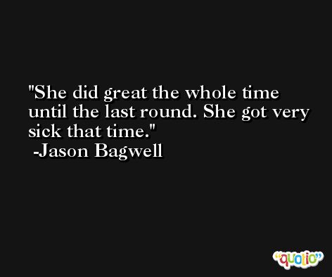 She did great the whole time until the last round. She got very sick that time. -Jason Bagwell