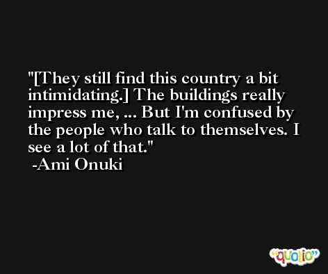 [They still find this country a bit intimidating.] The buildings really impress me, ... But I'm confused by the people who talk to themselves. I see a lot of that. -Ami Onuki