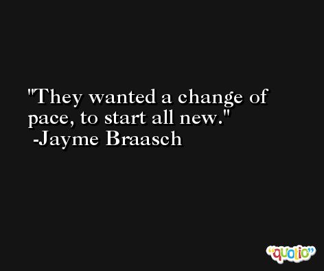 They wanted a change of pace, to start all new. -Jayme Braasch