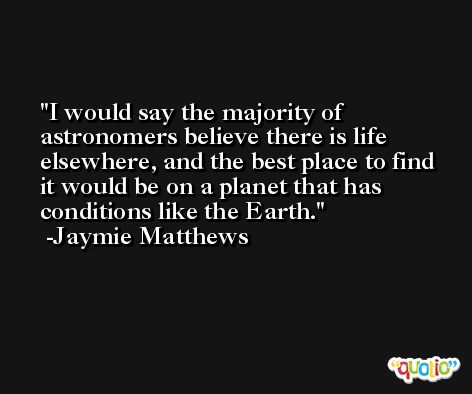 I would say the majority of astronomers believe there is life elsewhere, and the best place to find it would be on a planet that has conditions like the Earth. -Jaymie Matthews