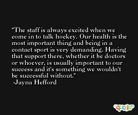 The staff is always excited when we come in to talk hockey. Our health is the most important thing and being in a contact sport is very demanding. Having that support there, whether it be doctors or whoever, is usually important to our success and it's something we wouldn't be successful without. -Jayna Hefford