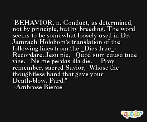BEHAVIOR, n. Conduct, as determined, not by principle, but by breeding. The word seems to be somewhat loosely used in Dr. Jamrach Holobom's translation of the following lines from the _Dies Irae_:    Recordare, Jesu pie,   Quod sum causa tuae viae.   Ne me perdas illa die.     Pray remember, sacred Savior,  Whose the thoughtless hand that gave your  Death-blow. Pard. -Ambrose Bierce