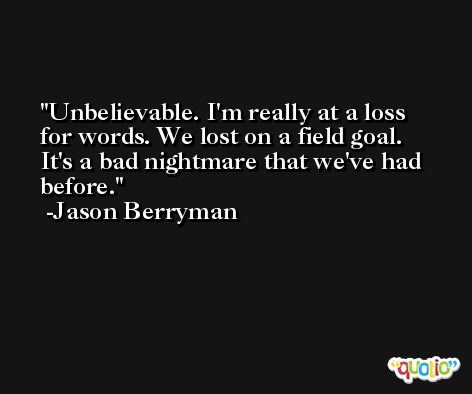 Unbelievable. I'm really at a loss for words. We lost on a field goal. It's a bad nightmare that we've had before. -Jason Berryman