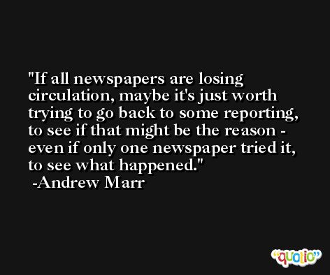 If all newspapers are losing circulation, maybe it's just worth trying to go back to some reporting, to see if that might be the reason - even if only one newspaper tried it, to see what happened. -Andrew Marr