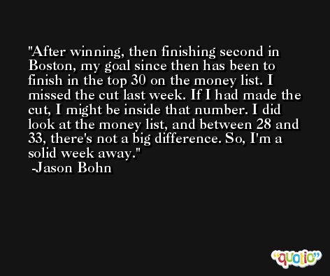 After winning, then finishing second in Boston, my goal since then has been to finish in the top 30 on the money list. I missed the cut last week. If I had made the cut, I might be inside that number. I did look at the money list, and between 28 and 33, there's not a big difference. So, I'm a solid week away. -Jason Bohn